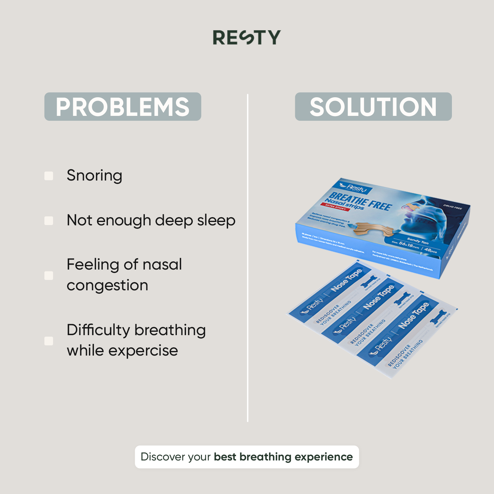 Image is split in 2 columns. in the first column there is text which reads ' Problems. Snoring. Not enough deep sleep. Feeling of nasal congestions. Difficulty breathing while exercising.' In the 2nd column the heading reads 'Solution'. Under this  text is a packet of resty sandy tan nasal strips. Below the 2 columns is text whoch reads 'Discover your best breathing experience'.